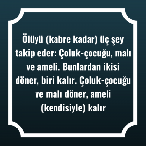 Ölüyü (kabre kadar) üç şey takip eder: Çoluk-çocuğu, malı ve ameli. Bunlardan ikisi döner, biri kalır. Çoluk-çocuğu ve malı döner, ameli (kendisiyle) kalır