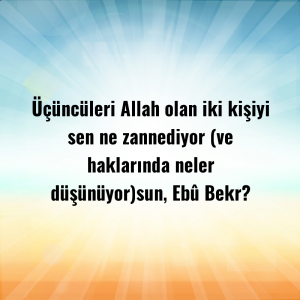 Üçüncüleri Allah olan iki kişiyi sen ne zannediyor (ve haklarında neler düşünüyor)sun, Ebû Bekr?